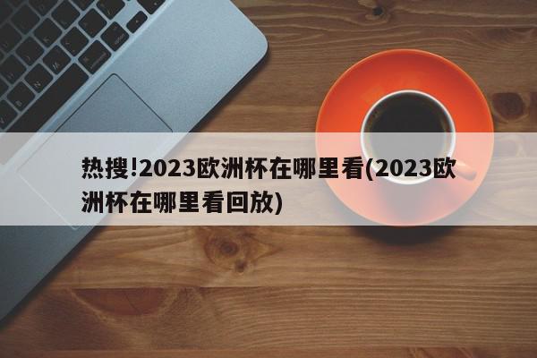 热搜!2023欧洲杯在哪里看(2023欧洲杯在哪里看回放)