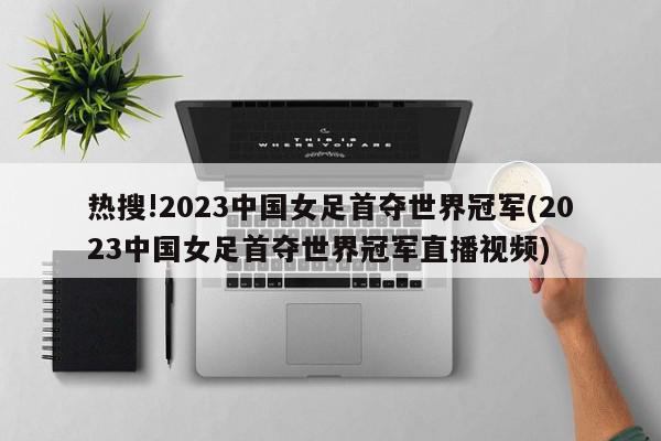 热搜!2023中国女足首夺世界冠军(2023中国女足首夺世界冠军直播视频)