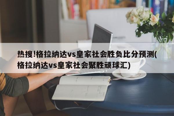 热搜!格拉纳达vs皇家社会胜负比分预测(格拉纳达vs皇家社会聚胜顽球汇)