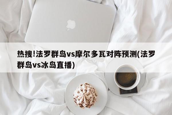 热搜!法罗群岛vs摩尔多瓦对阵预测(法罗群岛vs冰岛直播)