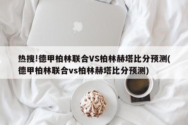 热搜!德甲柏林联合VS柏林赫塔比分预测(德甲柏林联合vs柏林赫塔比分预测)