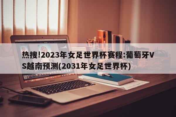 热搜!2023年女足世界杯赛程:葡萄牙VS越南预测(2031年女足世界杯)