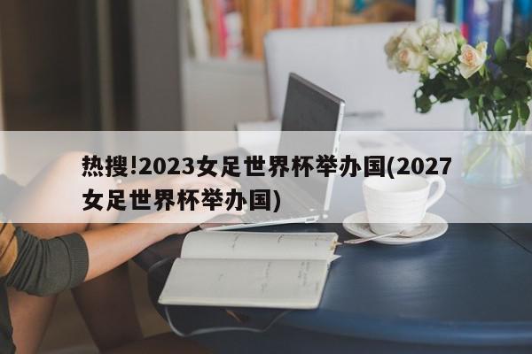 热搜!2023女足世界杯举办国(2027女足世界杯举办国)