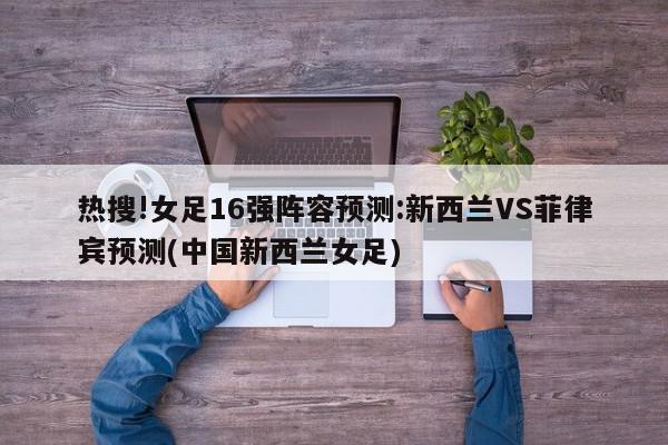 热搜!女足16强阵容预测:新西兰VS菲律宾预测(中国新西兰女足)