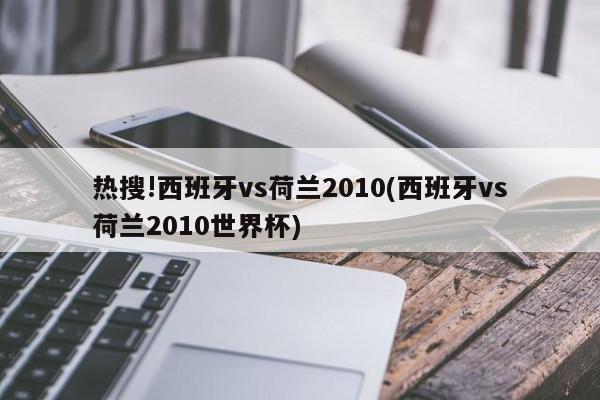 热搜!西班牙vs荷兰2010(西班牙vs荷兰2010世界杯)