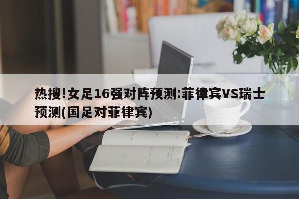 热搜!女足16强对阵预测:菲律宾VS瑞士预测(国足对菲律宾)