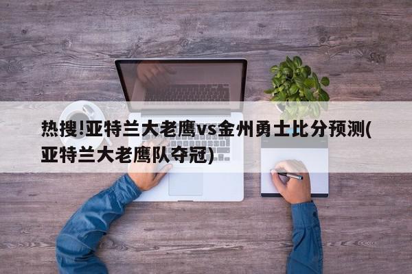 热搜!亚特兰大老鹰vs金州勇士比分预测(亚特兰大老鹰队夺冠)