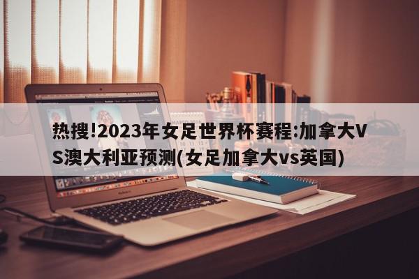 热搜!2023年女足世界杯赛程:加拿大VS澳大利亚预测(女足加拿大vs英国)