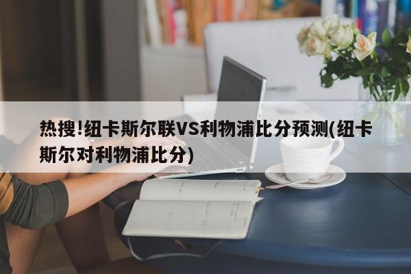 热搜!纽卡斯尔联VS利物浦比分预测(纽卡斯尔对利物浦比分)