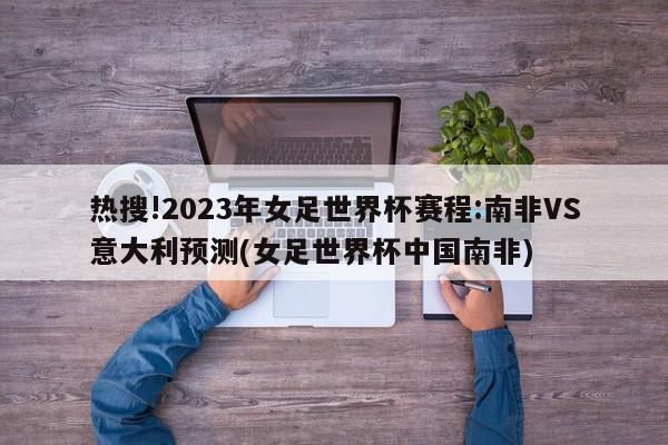 热搜!2023年女足世界杯赛程:南非VS意大利预测(女足世界杯中国南非)