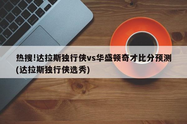 热搜!达拉斯独行侠vs华盛顿奇才比分预测(达拉斯独行侠选秀)