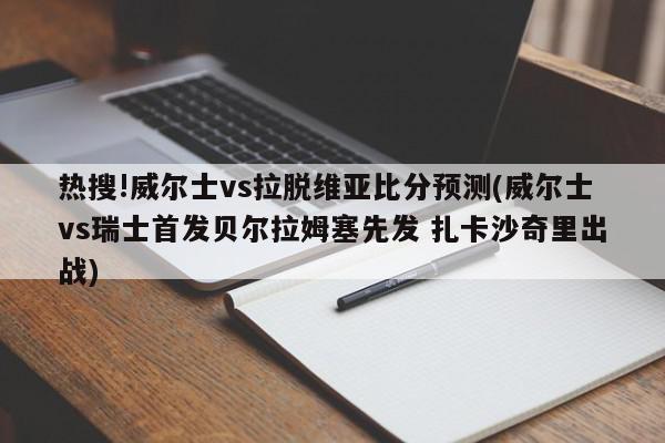 热搜!威尔士vs拉脱维亚比分预测(威尔士vs瑞士首发贝尔拉姆塞先发 扎卡沙奇里出战)