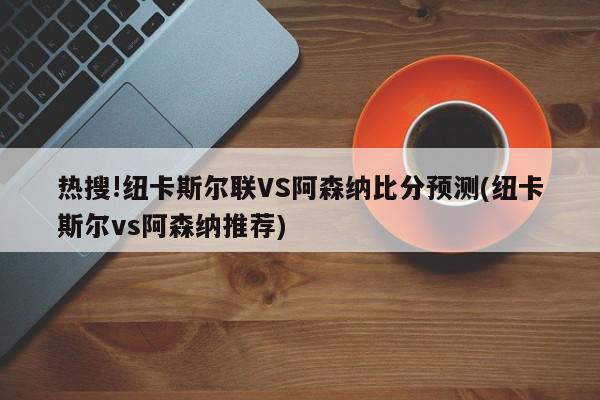 热搜!纽卡斯尔联VS阿森纳比分预测(纽卡斯尔vs阿森纳推荐)