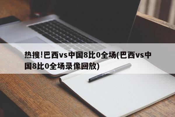 热搜!巴西vs中国8比0全场(巴西vs中国8比0全场录像回放)