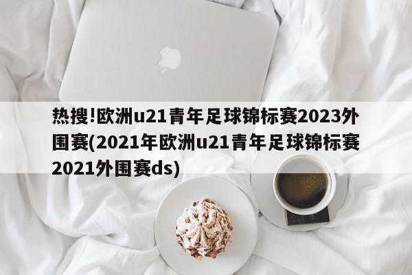 热搜!欧洲u21青年足球锦标赛2023外围赛(2021年欧洲u21青年足球锦标赛2021外围赛ds)