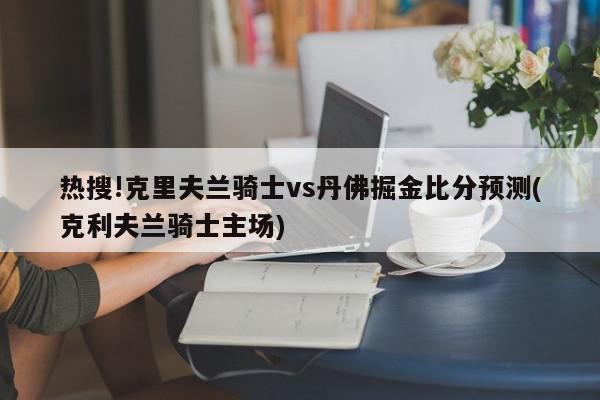 热搜!克里夫兰骑士vs丹佛掘金比分预测(克利夫兰骑士主场)