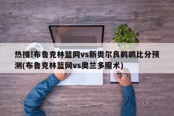 热搜!布鲁克林篮网vs新奥尔良鹈鹕比分预测(布鲁克林篮网vs奥兰多魔术)