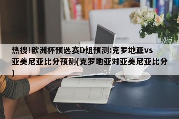 热搜!欧洲杯预选赛D组预测:克罗地亚vs亚美尼亚比分预测(克罗地亚对亚美尼亚比分)