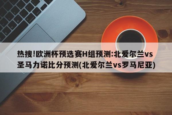 热搜!欧洲杯预选赛H组预测:北爱尔兰vs圣马力诺比分预测(北爱尔兰vs罗马尼亚)