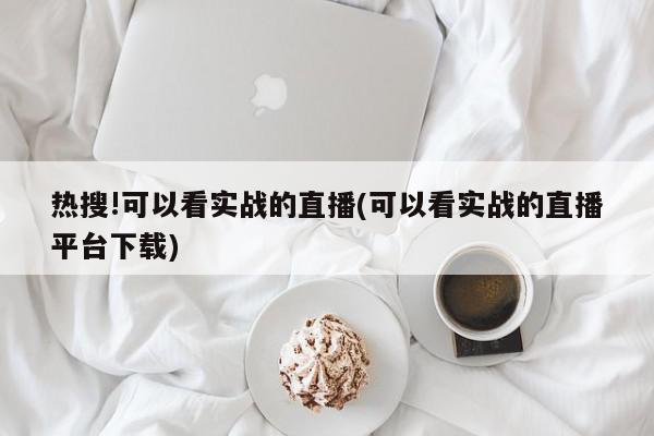 热搜!可以看实战的直播(可以看实战的直播平台下载)