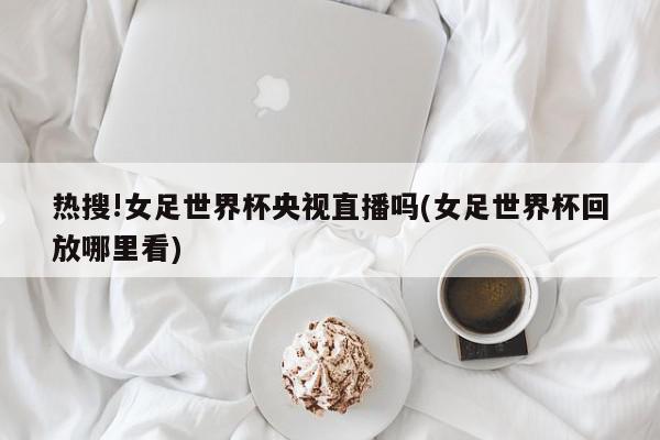 热搜!女足世界杯央视直播吗(女足世界杯回放哪里看)