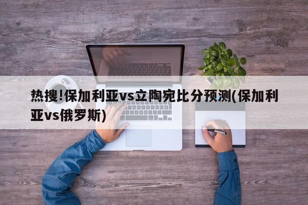 热搜!保加利亚vs立陶宛比分预测(保加利亚vs俄罗斯)