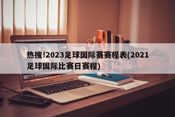 热搜!2023足球国际赛赛程表(2021足球国际比赛日赛程)