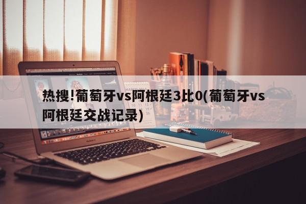 热搜!葡萄牙vs阿根廷3比0(葡萄牙vs阿根廷交战记录)