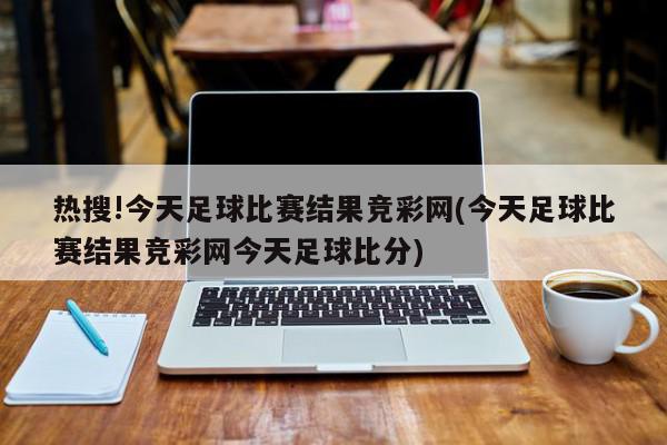 热搜!今天足球比赛结果竞彩网(今天足球比赛结果竞彩网今天足球比分)