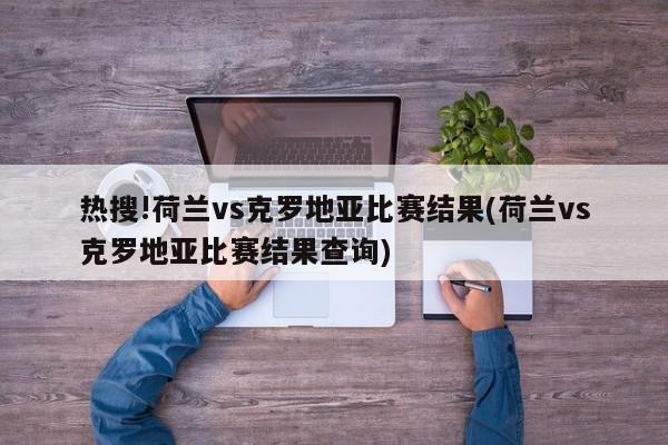 热搜!荷兰vs克罗地亚比赛结果(荷兰vs克罗地亚比赛结果查询)