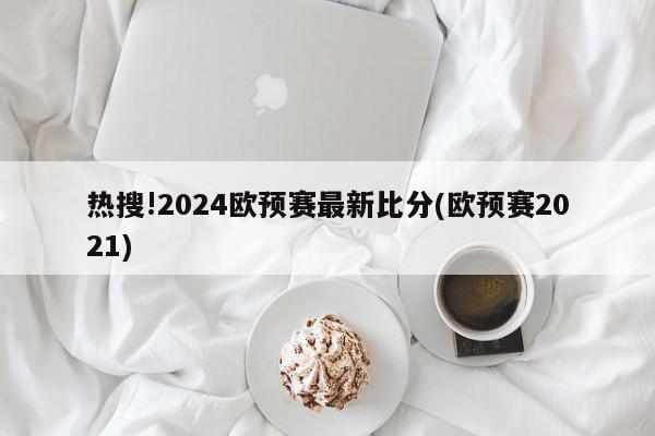 热搜!2024欧预赛最新比分(欧预赛2021)