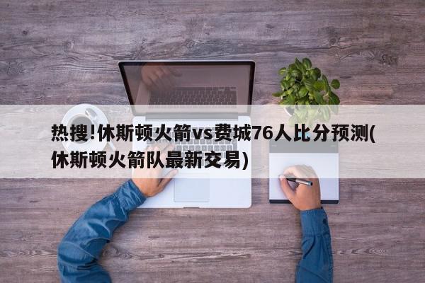 热搜!休斯顿火箭vs费城76人比分预测(休斯顿火箭队最新交易)