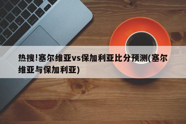 热搜!塞尔维亚vs保加利亚比分预测(塞尔维亚与保加利亚)