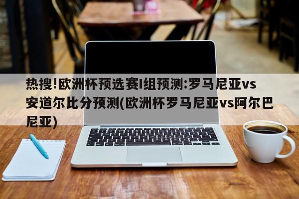 热搜!欧洲杯预选赛I组预测:罗马尼亚vs安道尔比分预测(欧洲杯罗马尼亚vs阿尔巴尼亚)