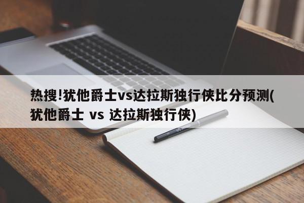 热搜!犹他爵士vs达拉斯独行侠比分预测(犹他爵士 vs 达拉斯独行侠)