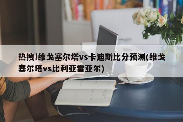 热搜!维戈塞尔塔vs卡迪斯比分预测(维戈塞尔塔vs比利亚雷亚尔)