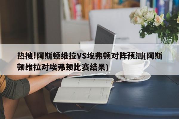 热搜!阿斯顿维拉VS埃弗顿对阵预测(阿斯顿维拉对埃弗顿比赛结果)