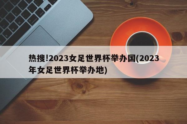 热搜!2023女足世界杯举办国(2023年女足世界杯举办地)