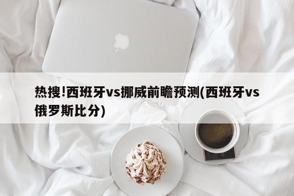 热搜!西班牙vs挪威前瞻预测(西班牙vs俄罗斯比分)