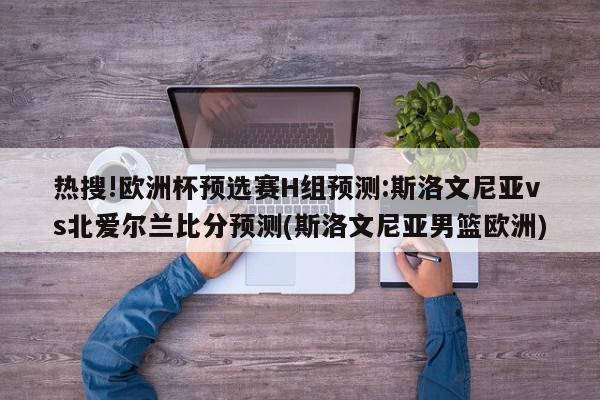 热搜!欧洲杯预选赛H组预测:斯洛文尼亚vs北爱尔兰比分预测(斯洛文尼亚男篮欧洲)