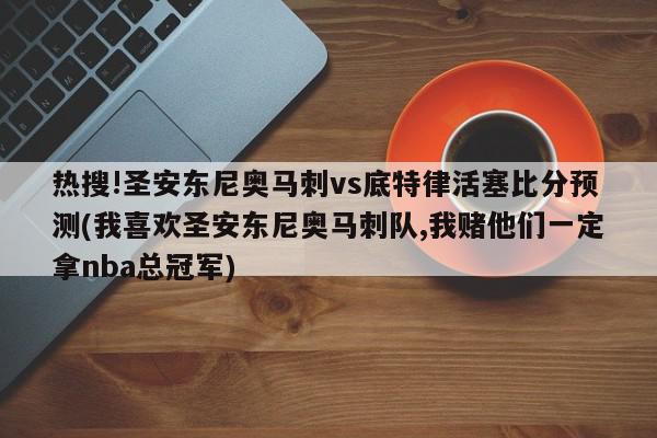 热搜!圣安东尼奥马刺vs底特律活塞比分预测(我喜欢圣安东尼奥马刺队,我赌他们一定拿nba总冠军)