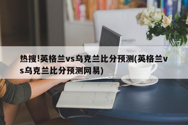 热搜!英格兰vs乌克兰比分预测(英格兰vs乌克兰比分预测网易)