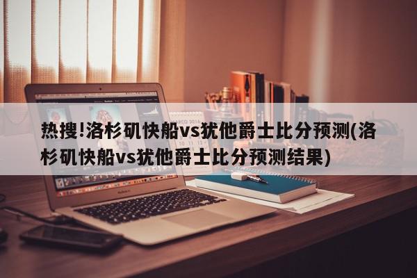 热搜!洛杉矶快船vs犹他爵士比分预测(洛杉矶快船vs犹他爵士比分预测结果)