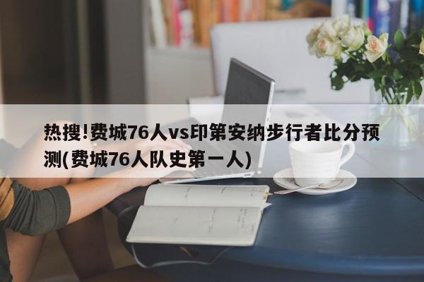 热搜!费城76人vs印第安纳步行者比分预测(费城76人队史第一人)