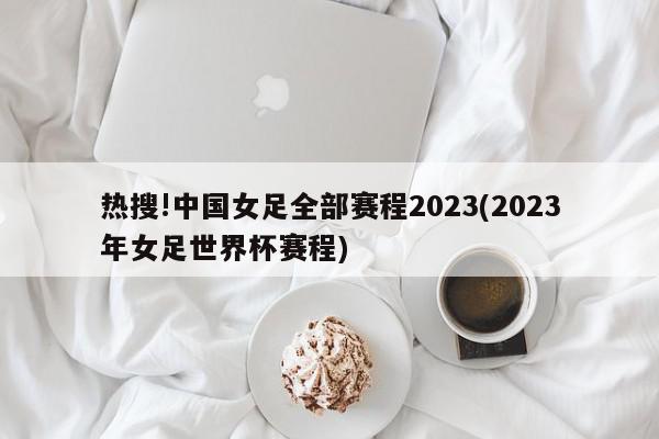 热搜!中国女足全部赛程2023(2023年女足世界杯赛程)