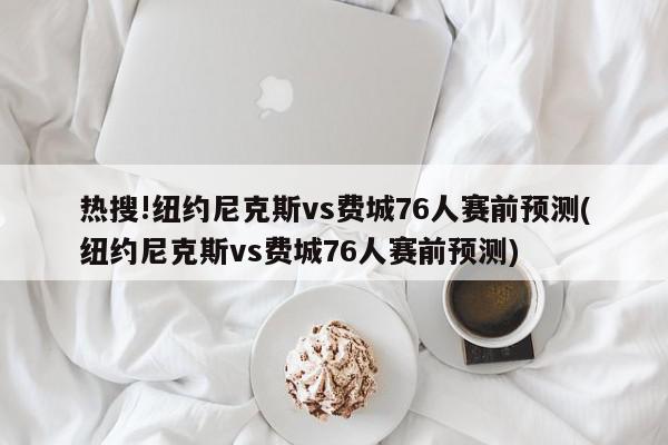 热搜!纽约尼克斯vs费城76人赛前预测(纽约尼克斯vs费城76人赛前预测)