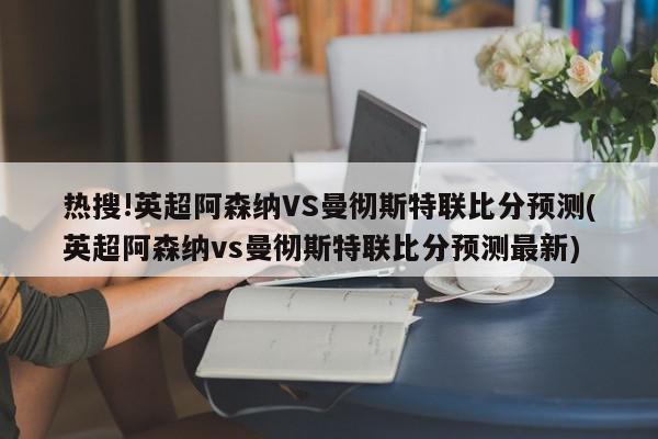 热搜!英超阿森纳VS曼彻斯特联比分预测(英超阿森纳vs曼彻斯特联比分预测最新)