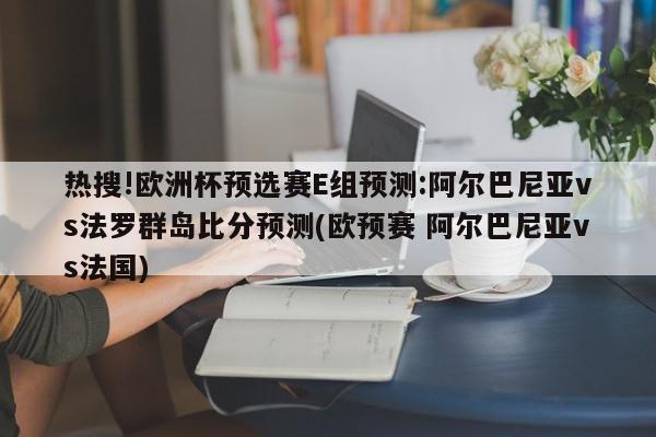 热搜!欧洲杯预选赛E组预测:阿尔巴尼亚vs法罗群岛比分预测(欧预赛 阿尔巴尼亚vs法国)