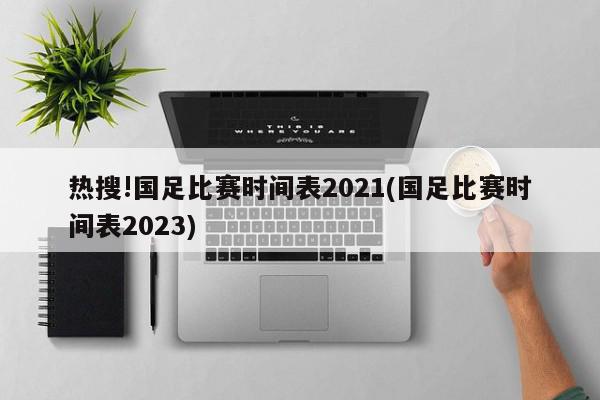 热搜!国足比赛时间表2021(国足比赛时间表2023)