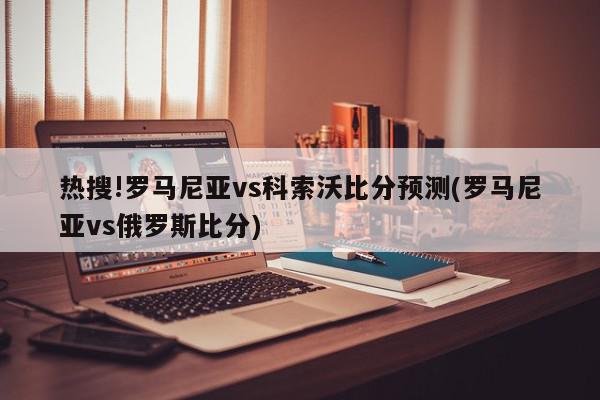 热搜!罗马尼亚vs科索沃比分预测(罗马尼亚vs俄罗斯比分)